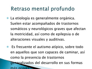 La etiología es generalmente orgánica. Suelen estar acompañados de trastornos somáticos y neurológicos graves que afectan la motricidad, así como de epilepsia o de alteraciones visuales y auditivas. Es frecuente el autismo atípico, sobre todo en aquellos que son capaces de caminar, así como la presencia de trastornos generalizados del desarrollo en sus formas más graves 