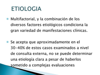 Multifactorial, y la combinación de los diversos factores etiológicos condiciona la gran variedad de manifestaciones clínicas.  Se acepta que aproximadamente en el 30-40% de estos casos examinados a nivel de consulta externa, no se puede determinar una etiología clara a pesar de haberlos sometido a complejas evaluaciones 