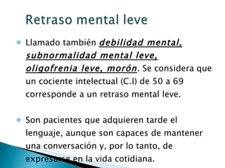 Llamado también  debilidad mental, subnormalidad mental leve, oligofrenia leve, morón . Se considera que un cociente intelectual (C.I) de 50 a 69 corresponde a un retraso mental leve. Son pacientes que adquieren tarde el lenguaje, aunque son capaces de mantener una conversación y, por lo tanto, de expresarse en la vida cotidiana.  