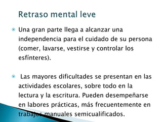 Una gran parte llega a alcanzar una independencia para el cuidado de su persona (comer, lavarse, vestirse y controlar los esfínteres). Las mayores dificultades se presentan en las actividades escolares, sobre todo en la lectura y la escritura. Pueden desempeñarse en labores prácticas, más frecuentemente en trabajos manuales semicualificados. 