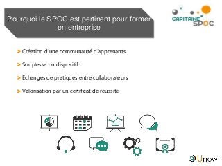> Création d’une communauté d’apprenants
> Souplesse du dispositif
> Échanges de pratiques entre collaborateurs
> Valorisation par un certificat de réussite
Pourquoi le SPOC est pertinent pour former
en entreprise
 