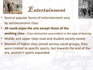 Entertainment
• Several popular forms of entertainment vary
by socioeconomic class
• All could enjoy the arts except those of the
working class - Class distinction was evident in the type of dancing
• Middle and upper class read and studied society novels
• Women of higher class joined various social groups, they
were Limited to specific sports, but towards the end of the
era, women’s sports expanded
 