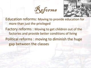 Reforms
Education reforms: Moving to provide education for
more than just the privileged
Factory reforms : Moving to get children out of the
factories and provide better conditions of living
Political reforms : moving to diminish the huge
gap between the classes
 