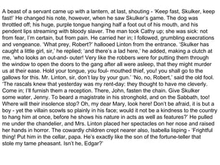 A beast of a servant came up with a lantern, at last, shouting - ‘Keep fast, Skulker, keep
fast!’ He changed his note, however, when he saw Skulker’s game. The dog was
throttled off; his huge, purple tongue hanging half a foot out of his mouth, and his
pendent lips streaming with bloody slaver. The man took Cathy up; she was sick: not
from fear, I’m certain, but from pain. He carried her in; I followed, grumbling execrations
and vengeance. ‘What prey, Robert?’ hallooed Linton from the entrance. ‘Skulker has
caught a little girl, sir,’ he replied; ‘and there’s a lad here,’ he added, making a clutch at
me, ‘who looks an out-and- outer! Very like the robbers were for putting them through
the window to open the doors to the gang after all were asleep, that they might murder
us at their ease. Hold your tongue, you foul- mouthed thief, you! you shall go to the
gallows for this. Mr. Linton, sir, don’t lay by your gun.’ ‘No, no, Robert,’ said the old fool.
‘The rascals knew that yesterday was my rent-day: they thought to have me cleverly.
Come in; I’ll furnish them a reception. There, John, fasten the chain. Give Skulker
some water, Jenny. To beard a magistrate in his stronghold, and on the Sabbath, too!
Where will their insolence stop? Oh, my dear Mary, look here! Don’t be afraid, it is but a
boy - yet the villain scowls so plainly in his face; would it not be a kindness to the country
to hang him at once, before he shows his nature in acts as well as features?’ He pulled
me under the chandelier, and Mrs. Linton placed her spectacles on her nose and raised
her hands in horror. The cowardly children crept nearer also, Isabella lisping - ‘Frightful
thing! Put him in the cellar, papa. He’s exactly like the son of the fortune-teller that
stole my tame pheasant. Isn’t he, Edgar?’
 