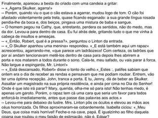 Finalmente, apareceu a besta do criado com uma candeia a gritar:
-- «_Agarra Skulker, agarra!»
-- Porém, quando viu o que o cão estava a agarrar, mudou logo de tom. O cão foi
afastado violentamente pela trela, quase ficando esganado: a sua grande língua rosada
pendia-lhe da boca e, dos beiços, pingava uma mistura de baba e sangue.
-- O homem pegou na Cathy, que, entretanto, perdera os sentidos, não do medo, mas
da dor. Levou-a para dentro de casa. Eu fui atrás dele, gritando tudo o que me vinha à
cabeça de insultos e ameaças.
-- «_Então, Robert, qual é a pressa?», perguntou o Linton da entrada.
-- «_O Skulker apanhou uma menina» respondeu. «_E está também aqui um rapaz«
acrescentou, agarrando-me, «que parece um ladrãozeco! Com certeza, os ladrões que
por aí andam tencionavam metê-los dentro de casa para depois lhes abrirem a
porta e nos matarem a todos durante o sono. Cala-te, meu safado, ou vais parar à forca.
Não largue a espingarda, Mr. Linton!»
-- «_Está descansado, Robert» disse o tonto do velho.«_Estes :, patifes sabiam que
ontem era o dia de receber as rendas e pensavam que me podiam roubar. Entrem, vão
ter uma óptima recepção. John, tranca a porta. E tu, Jenny, dá de beber ao Skulker.
Assaltar um magistrado na sua própria residência, e ainda por cima no Dia do Senhor!
Onde é que isto irá parar? Mary, querida, olha-me só para isto! Não tenhas medo, é
apenas um garoto. Porém, o rapaz tem cá uma cara que seria um favor para todos
enforcá-lo imediatamente, antes que passe das palavras aos actos.»
-- Levou-me para debaixo do lustre. Mrs. Linton pôs os óculos e elevou as mãos aos
céus horrorizada. Os filhos aproximaram-se cobardemente. Isabella ciciou: «_Meu
Deus, que coisa mais horrível! Feche-o na cave, papá. É igualzinho ao filho daquela
 