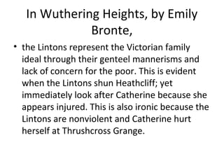 In Wuthering Heights, by Emily
Bronte,
• the Lintons represent the Victorian family
ideal through their genteel mannerisms and
lack of concern for the poor. This is evident
when the Lintons shun Heathcliff; yet
immediately look after Catherine because she
appears injured. This is also ironic because the
Lintons are nonviolent and Catherine hurt
herself at Thrushcross Grange.
 