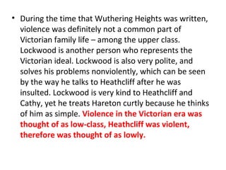 • During the time that Wuthering Heights was written,
violence was definitely not a common part of
Victorian family life – among the upper class.
Lockwood is another person who represents the
Victorian ideal. Lockwood is also very polite, and
solves his problems nonviolently, which can be seen
by the way he talks to Heathcliff after he was
insulted. Lockwood is very kind to Heathcliff and
Cathy, yet he treats Hareton curtly because he thinks
of him as simple. Violence in the Victorian era was
thought of as low-class, Heathcliff was violent,
therefore was thought of as lowly.
 