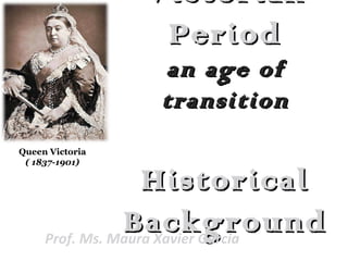 VictorianVictorian
PeriodPeriod
an age ofan age of
transitiontransition
HistoricalHistorical
BackgroundBackgroundProf. Ms. Maura Xavier Garcia
Queen Victoria
( 1837-1901)
 