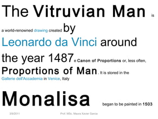 3/9/2011 Prof. MSc. Maura Xavier Garcia
The Vitruvian Man is
a world-renowned drawing created by
Leonardo da Vinci around
the year 1487e Canon of Proportions or, less often,
Proportions of Man. It is stored in the
Gallerie dell'Accademia in Venice, Italy
Monalisa began to be painted in 1503
 