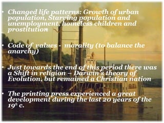• Changed life patterns: Growth of urban
population, Starving population and
unemployment, homeless children and
prostitution
• Code of values - morality (to balance the
anarchy)
• Just towards the end of this period there was
a Shift in religion – Darwin’s theory of
Evolution, but remained a Christian nation
• The printing press experienced a great
development during the last 20 years of the
19th
c.
 