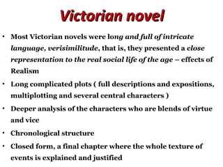 Victorian novelVictorian novel
• Most Victorian novels were long and full of intricate
language, verisimilitude, that is, they presented a close
representation to the real social life of the age – effects of
Realism
• Long complicated plots ( full descriptions and expositions,
multiplotting and several central characters )
• Deeper analysis of the characters who are blends of virtue
and vice
• Chronological structure
• Closed form, a final chapter where the whole texture of
events is explained and justified
 