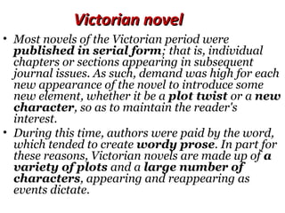 Victorian novelVictorian novel
• Most novels of the Victorian period were
published in serial form; that is, individual
chapters or sections appearing in subsequent
journal issues. As such, demand was high for each
new appearance of the novel to introduce some
new element, whether it be a plot twist or a new
character, so as to maintain the reader's
interest.
• During this time, authors were paid by the word,
which tended to create wordy prose. In part for
these reasons, Victorian novels are made up of a
variety of plots and a large number of
characters, appearing and reappearing as
events dictate.
 