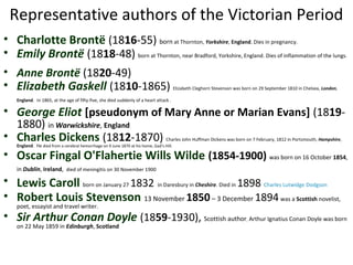 Representative authors of the Victorian Period
• Charlotte Brontë (1816-55) born at Thornton, Yorkshire, England. Dies in pregnancy.
• Emily Brontë (1818-48) born at Thornton, near Bradford, Yorkshire, England. Dies of inflammation of the lungs.
• Anne Brontë (1820-49)
• Elizabeth Gaskell (1810-1865) Elizabeth Cleghorn Stevenson was born on 29 September 1810 in Chelsea, London,
England. In 1865, at the age of fifty-five, she died suddenly of a heart attack .
• George Eliot [pseudonym of Mary Anne or Marian Evans] (1819-
1880) in Warwickshire, England
• Charles Dickens (1812-1870) Charles John Huffman Dickens was born on 7 February, 1812 in Portsmouth, Hampshire,
England. He died from a cerebral hemorrhage on 9 June 1870 at his home, Gad’s Hill.
• Oscar Fingal O'Flahertie Wills Wilde (1854-1900) was born on 16 October 1854,
in Dublin, Ireland, died of meningitis on 30 November 1900
• Lewis Caroll born on January 27 1832 in Daresbury in Cheshire. Died in 1898 Charles Lutwidge Dodgson
• Robert Louis Stevenson 13 November 1850– 3 December 1894was a Scottish novelist,
poet, essayist and travel writer.
• Sir Arthur Conan Doyle (1859-1930), Scottish author, Arthur Ignatius Conan Doyle was born
on 22 May 1859 in Edinburgh, Scotland
 