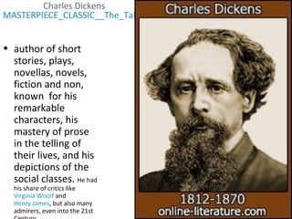 Charles Dickens
MASTERPIECE_CLASSIC__The_Tales_of_Charles_Dickens__PBS(2).wmv
• author of short
stories, plays,
novellas, novels,
fiction and non,
known for his
remarkable
characters, his
mastery of prose
in the telling of
their lives, and his
depictions of the
social classes. He had
his share of critics like
Virginia Woolf and
Henry James, but also many
admirers, even into the 21st
 