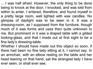 ... I was half afraid. However, the only thing to be done
being to knock at the door, I knocked, and was told from
within to enter. I entered, therefore, and found myself in
a pretty large room, well lighted with wax candles. No
glimpse of daylight was to be seen in it. It was a
dressing-room, as I supposed from the furniture, though
much of it was forms and uses then quite unknown to
me. But prominent in it was a draped table with a gilded
looking-glass, and that I made out at first sight to be a
fine lady’s dressing-table.
Whether I should have made out this object so soon, if
there had been no fine lady sitting at it, I cannot say. In
an armchair, with an elbow resting on the table and her
head leaning on that hand, sat the strangest lady I have
ever seen, or shall ever see.
 