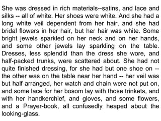 She was dressed in rich materials--satins, and lace and
silks -- all of white. Her shoes were white. And she had a
long white veil dependent from her hair, and she had
bridal flowers in her hair, but her hair was white. Some
bright jewels sparkled on her neck and on her hands,
and some other jewels lay sparkling on the table.
Dresses, less splendid than the dress she wore, and
half-packed trunks, were scattered about. She had not
quite finished dressing, for she had but one shoe on --
the other was on the table near her hand -- her veil was
but half arranged, her watch and chain were not put on,
and some lace for her bosom lay with those trinkets, and
with her handkerchief, and gloves, and some flowers,
and a Prayer-book, all confusedly heaped about the
looking-glass.
 
