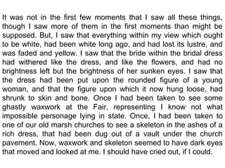 It was not in the first few moments that I saw all these things,
though I saw more of them in the first moments than might be
supposed. But, I saw that everything within my view which ought
to be white, had been white long ago, and had lost its lustre, and
was faded and yellow. I saw that the bride within the bridal dress
had withered like the dress, and like the flowers, and had no
brightness left but the brightness of her sunken eyes. I saw that
the dress had been put upon the rounded figure of a young
woman, and that the figure upon which it now hung loose, had
shrunk to skin and bone. Once I had been taken to see some
ghastly waxwork at the Fair, representing I know not what
impossible personage lying in state. Once, I had been taken to
one of our old marsh churches to see a skeleton in the ashes of a
rich dress, that had been dug out of a vault under the church
pavement. Now, waxwork and skeleton seemed to have dark eyes
that moved and looked at me. I should have cried out, if I could.
 