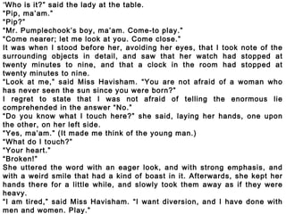 “Who is it?” said the lady at the table.
“Pip, ma’am.”
“Pip?”
“Mr. Pumplechook’s boy, ma’am. Come-to play.”
“Come nearer; let me look at you. Come close.”
It was when I stood before her, avoiding her eyes, that I took note of the
surrounding objects in detail, and saw that her watch had stopped at
twenty minutes to nine, and that a clock in the room had stopped at
twenty minutes to nine.
“Look at me,” said Miss Havisham. “You are not afraid of a woman who
has never seen the sun since you were born?”
I regret to state that I was not afraid of telling the enormous lie
comprehended in the answer “No.”
“Do you know what I touch here?” she said, laying her hands, one upon
the other, on her left side.
“Yes, ma’am.” (It made me think of the young man.)
“What do I touch?”
“Your heart.”
“Broken!”
She uttered the word with an eager look, and with strong emphasis, and
with a weird smile that had a kind of boast in it. Afterwards, she kept her
hands there for a little while, and slowly took them away as if they were
heavy.
“I am tired,” said Miss Havisham. “I want diversion, and I have done with
men and women. Play.”
 