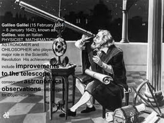 Galileo Galilei (15 February 1564[
– 8 January 1642), known as
Galileo, was an Italian
PHYSICIST, MATHEMATICIAN ,
ASTRONOMER and
OHILOSOPHER who played a
major role in the Scientific
Revolution His achievements
include improvements
to the telescope and
consequent astronomical
observations, and support
for Copernicanism
 