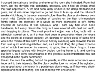 I crossed the staircase landing, and entered the room she indicated. From that
room, too, the daylight was completely excluded, and it had an airless smell
that was oppressive. A fire had been lately kindled in the damp old-fashioned
grate, and it was more disposed to go out than to burn up, and the reluctant
smoke which hung in the room seemed colder than the clearer air--like our own
marsh mist. Certain wintry branches of candles on the high chimneypiece
faintly lighted the chamber; or it would be more expressive to say, faintly
troubled its darkness. It was spacious, and I dare say had once been
handsome, but every discernible thing in it was covered with dust and mold,
and dropping to pieces. The most prominent object was a long table with a
tablecloth spread on it, as if a feast had been in preparation when the house
and the clocks all stopped together. An épergne or centre-piece of some kind
was in the middle of this cloth; it was so heavily overhung with cobwebs that its
form was quite undistinguishable; and, as I looked along the yellow expanse
out of which I remember its seeming to grow, like a black fungus, I saw
speckled-legged spiders with blotchy bodies running home to it, and running
out from it, as if some circumstance of the greatest public importance has just
transpired in the spider community.
I heard the mice too, rattling behind the panels, as if the same occurrence were
important to their interests. But the black beetles took no notice of the agitation,
and groped about the hearth in a ponderous elderly way, as if they were short-
sighted and hard of hearing, and not on terms with one another.
 