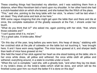 These crawling things had fascinated my attention, and I was watching them from a
distance, when Miss Havisham laid a hand upon my shoulder. In her other hand she had
a crutch-headed stick on which she leaned, and she looked like the Witch of the place.
“This,” said she, pointing to the long table with her stick, “is where I will be laid when I
am dead. They shall come and look at me here.”
With some vague misgiving that she might get upon the table then and there and die at
once, the complete realization of the ghastly waxwork at the Fair, I shrank under her
touch.
“What do you think that is?” she asked me, again pointing with her stick; “that, where
those cobwebs are?”
“I can’t guess what it is, ma’am.”
“It’s a great cake. A bride-cake. Mine!”
* * * * *
“On this day of the year, long before you were born, this heap of decay,” stabbing with
her crutched stick at the pile of cobwebs on the table but not touching it, “was brought
here. It and I have worn away together. The mice have gnawed at it, and sharper teeth
than teeth of mice have gnawed at me.”
She held the head of her stick against her heart as she stood looking at the table; she in
her once white dress, all yellow and withered; the once white cloth all yellow and
withered; everything around, in a state to crumble under a touch.
“When the ruin is complete,” said she, with a ghastly look, “and when they lay me dead,
in my bride’s dress on the bride’s table--which shall be done, and which will be the
finished curse upon him--so much the better if it is done on this day!”
 
