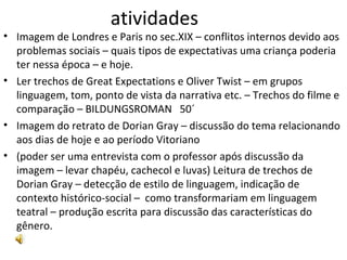 atividades
• Imagem de Londres e Paris no sec.XIX – conflitos internos devido aos
problemas sociais – quais tipos de expectativas uma criança poderia
ter nessa época – e hoje.
• Ler trechos de Great Expectations e Oliver Twist – em grupos
linguagem, tom, ponto de vista da narrativa etc. – Trechos do filme e
comparação – BILDUNGSROMAN 50´
• Imagem do retrato de Dorian Gray – discussão do tema relacionando
aos dias de hoje e ao período Vitoriano
• (poder ser uma entrevista com o professor após discussão da
imagem – levar chapéu, cachecol e luvas) Leitura de trechos de
Dorian Gray – detecção de estilo de linguagem, indicação de
contexto histórico-social – como transformariam em linguagem
teatral – produção escrita para discussão das características do
gênero.
 