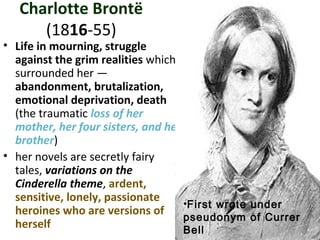 Charlotte Brontë
(1816-55)
• Life in mourning, struggle
against the grim realities which
surrounded her —
abandonment, brutalization,
emotional deprivation, death
(the traumatic loss of her
mother, her four sisters, and her
brother)
• her novels are secretly fairy
tales, variations on the
Cinderella theme, ardent,
sensitive, lonely, passionate
heroines who are versions of
herself
•First wrote under
pseudonym of Currer
Bell
 