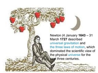 Newton (4 January 1643 – 31
March 1727 described
universal gravitation and
the three laws of motion, which
dominated the scientific view of
the physical universe for the
next three centuries.
 