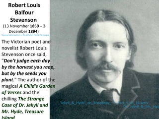 Robert Louis
Balfour
Stevenson
(13 November 1850 – 3
December 1894)
Representative authors of the Victorian Period The_League_...
The Victorian poet and
novelist Robert Louis
Stevenson once said,
"Don't judge each day
by the harvest you reap,
but by the seeds you
plant." The author of the
magical A Child's Garden
of Verses and the
chilling The Strange
Case of Dr. Jekyll and
Mr. Hyde, Treasure
'Jekyll_&_Hyde'_on_Broadway_~~_Part_6_of_16.wmv
Dr._Jekyll_&_Mr._Hyd
 