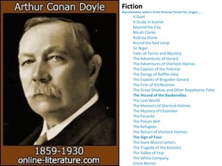 Fiction
Representative authors of the Victorian Period The_League_...
A Duet
A Study in Scarlet
Beyond the City
Micah Clarke
Rodney Stone
Round the Red Lamp
Sir Nigel
Tales of Terror and Mystery
The Adventures of Gerard
The Adventures of Sherlock Holmes
The Captain of the Polestar
The Doings of Raffles Haw
The Exploits of Brigadier Gerard
The Firm of Girdlestone
The Great Shadow and Other Napoleonic Tales
The Hound of the Baskervilles
The Lost World
The Memoirs of Sherlock Holmes
The Mystery of Cloomber
The Parasite
The Poison Belt
The Refugees
The Return of Sherlock Holmes
The Sign of Four
The Stark Munro Letters
The Tragedy of the Korosko
The Valley of Fear
The White Company
Uncle Bernac
 