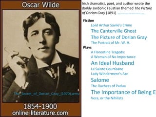 Irish dramatist, poet, and author wrote the
darkly sardonic Faustian themed The Picture
of Dorian Gray (1891) Representative authors of the Victorian Period The_League_...
Fiction
Lord Arthur Savile's Crime
The Canterville Ghost
The Picture of Dorian Gray
The Portrait of Mr. W. H.
Plays
A Florentine Tragedy:
A Woman of No Importance
An Ideal Husband
La Sainte Courtisane
Lady Windermere's Fan
Salome
The Duchess of Padua
The Importance of Being Ea
Vera, or the Nihilists
The_Secret_of_Dorian_Gray_(1970).wmv
 