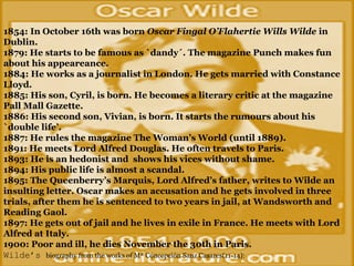 ...
1854: In October 16th was born Oscar Fingal O’Flahertie Wills Wilde in
Dublin.
1879: He starts to be famous as `dandy´. The magazine Punch makes fun
about his appeareance.
1884: He works as a journalist in London. He gets married with Constance
Lloyd.
1885: His son, Cyril, is born. He becomes a literary critic at the magazine
Pall Mall Gazette.
1886: His second son, Vivian, is born. It starts the rumours about his
`double life’.
1887: He rules the magazine The Woman’s World (until 1889).
1891: He meets Lord Alfred Douglas. He often travels to Paris.
1893: He is an hedonist and shows his vices without shame.
1894: His public life is almost a scandal.
1895: The Queenberry’s Marquis, Lord Alfred’s father, writes to Wilde an
insulting letter. Oscar makes an accusation and he gets involved in three
trials, after them he is sentenced to two years in jail, at Wandsworth and
Reading Gaol.
1897: He gets out of jail and he lives in exile in France. He meets with Lord
Alfred at Italy.
1900: Poor and ill, he dies November the 30th in Paris. 
Wilde’s biography from the works of Mª Concepción Sanz Casares(11-14): 
 
