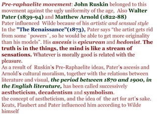 Pre-raphaelite movement: John Ruskin belonged to this 
movement against the ugly uniformity of the age,  Also Walter
Pater (1839-94) and Matthew Arnold (1822-88)
Pater influenced  Wilde because of his artistic and sensual style
In the "The Renaissance"(1873), Pater says “the artist gets rid 
from some `powers´, so he would be able to get more originality 
than his models”. His ascesis is epicurean and hedonist. The
truth is in the things, the mind is like a stream of
sensations. Whatever is morally good is related with the 
pleasure.      
As a result of  Ruskin’s Pre-Raphaelite ideas, Pater’s ascesis and 
Arnold’s cultural moralism, together with the relations between 
literature and visual, the period between 1870 and 1900, in
the English literature, has been called successively 
aestheticism, decadentism and symbolism.
the concept of aestheticism, and the idea of  the art for art’s sake.
Keats, Flaubert and Pater influenced him according to Wilde 
himself
 