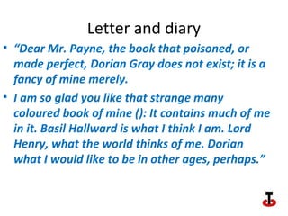 Letter and diary
• “Dear Mr. Payne, the book that poisoned, or
made perfect, Dorian Gray does not exist; it is a
fancy of mine merely.
• I am so glad you like that strange many
coloured book of mine (): It contains much of me
in it. Basil Hallward is what I think I am. Lord
Henry, what the world thinks of me. Dorian
what I would like to be in other ages, perhaps.”
 
