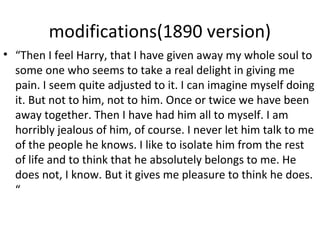 modifications(1890 version)
• “Then I feel Harry, that I have given away my whole soul to
some one who seems to take a real delight in giving me
pain. I seem quite adjusted to it. I can imagine myself doing
it. But not to him, not to him. Once or twice we have been
away together. Then I have had him all to myself. I am
horribly jealous of him, of course. I never let him talk to me
of the people he knows. I like to isolate him from the rest
of life and to think that he absolutely belongs to me. He
does not, I know. But it gives me pleasure to think he does.
“
 
