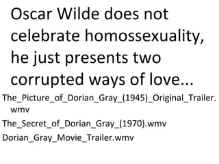 Oscar Wilde does not
celebrate homossexuality,
he just presents two
corrupted ways of love...
The_Picture_of_Dorian_Gray_(1945)_Original_Trailer.
wmv
The_Secret_of_Dorian_Gray_(1970).wmv
Dorian_Gray_Movie_Trailer.wmv
 