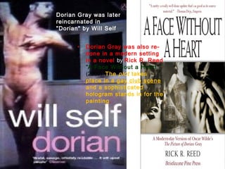 Dorian Gray was later
reincarnated in
"Dorian" by Will Self
• Dorian Gray was also re-
done in a modern setting
in a novel by Rick R. Reed
"A Face Without a Heart“
(2000). The plot takes
place in a gay club scene
and a sophisticated
hologram stands in for the
painting.
 