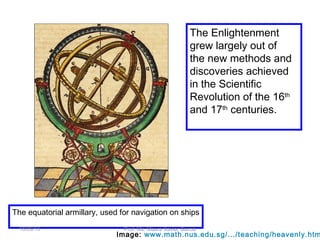 The equatorial armillary, used for navigation on ships
The Enlightenment
grew largely out of
the new methods and
discoveries achieved
in the Scientific
Revolution of the 16th
and 17th
centuries.
Image: www.math.nus.edu.sg/.../teaching/heavenly.htm
18/09/13 Prof. Ms. Maura Xavier Garcia
 