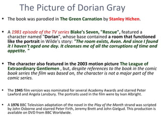 The Picture of Dorian Gray
• The book was parodied in The Green Carnation by Stanley Hichen.
• A 1981 episode of the TV series Blake’s Seven, "Rescue", featured a
character named "Dorian", whose base contained a room that functioned
like the portrait in Wilde's story: "The room exists, Avon. And since I found
it I haven't aged one day. It cleanses me of all the corruptions of time and
appetite. "
• The character also featured in the 2003 motion picture The League of
Extraordinary Gentlemen , but, despite references to the book in the comic
book series the film was based on, the character is not a major part of the
comic series.
• The 1945 film version was nominated for several Academy Awards and starred Peter
Lawford and Angela Lansbury. The portraits used in the film were by Ivan Albright.
• A 1976 BBC Television adaptation of the novel in the Play of the Month strand was scripted
by John Osborne and starred Peter Firth, Jeremy Brett and John Gielgud. This production is
available on DVD from BBC Worldwide.
 