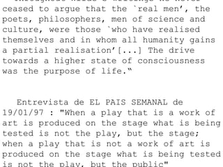       "Throughout Wilde’s writings he never
ceased to argue that the `real men’, the
poets, philosophers, men of science and
culture, were those `who have realised
themselves and in whom all humanity gains
a partial realisation’[...] The drive
towards a higher state of consciousness
was the purpose of life.“
      Entrevista de EL PAIS SEMANAL de
19/01/97 : "When a play that is a work of
art is produced on the stage what is being
tested is not the play, but the stage;
when a play that is not a work of art is
produced on the stage what is being tested
is not the play, but the public"
 
