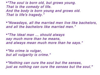 Low, puffy and
piled up
"The soul is born old, but grows young.
That is the comedy of life.
And the body is born young and grows old.
That is life's tragedy.“
“Nowadays, all the married men live like bachelors,
and all the bachelors like married men.”
"The Ideal man … should always
say much more than he means,
and always mean much more than he says.“
"No crime is vulgar,
but all vulgarity is crime.“
"Nothing can cure the soul but the senses,
just as nothing can cure the senses but the soul."
 