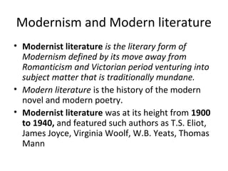 Modernism and Modern literature
• Modernist literature is the literary form of
Modernism defined by its move away from
Romanticism and Victorian period venturing into
subject matter that is traditionally mundane.
• Modern literature is the history of the modern
novel and modern poetry.
• Modernist literature was at its height from 1900
to 1940, and featured such authors as T.S. Eliot,
James Joyce, Virginia Woolf, W.B. Yeats, Thomas
Mann
 