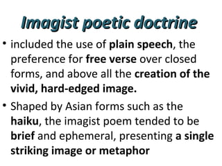 Imagist poetic doctrineImagist poetic doctrine
• included the use of plain speech, the
preference for free verse over closed
forms, and above all the creation of the
vivid, hard-edged image.
• Shaped by Asian forms such as the
haiku, the imagist poem tended to be
brief and ephemeral, presenting a single
striking image or metaphor
 