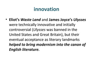 innovation
• Eliot’s Waste Land and James Joyce’s Ulysses
were technically innovative and initially
controversial (Ulysses was banned in the
United States and Great Britain), but their
eventual acceptance as literary landmarks
helped to bring modernism into the canon of
English literature.
 