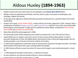 Aldous Huxley (1894-1963)
• English novelist and critic, best known for his dystopian novel Brave New World (1931).
• Besides novels he published travel books, histories, poems, plays, and essays on philosophy, arts,
sociology, religion and morals
• At the age of 16 suffered an attack of keratitis punctata and became for a period of about 18 months
totally blind.
• Huxley's first novel, Crome Yellow (1921), a witty criticism of society, appeared in 1921. Huxley's style, a
combination of brilliant dialogue, cynicism, and social criticism, made him one of the most fashionable
literary figures of the decade. In eight years he published a dozen books, among them Point Counter
Point (1928) and Do What You Will (1929).
• Brave New World Revisited appeared in 1958.
• The Devils Of Loudon (1952), depicting mass-hysteria and exorcism in the 17th-century France.
• Island (1962) was an utopian novel and a return to the territory of Brave New World, in which a
journalist shipwrecks on Pala, the fabled island, and discovers there a kind and happy people. But the
earthly paradise is not immune to the harsh realities of oil policy.
• In 1954 Huxley published an influential study of consciousness expansion through mescaline, The Doors
Of Perception and became later a guru among Californian hippies.
• In 1961 Huxley suffered a severe loss when his house and his papers were totally destroyed in a bush-
fire.
• In 1963 appeared Literature And Science, a collection of essays.
• He also started to use LSD and showed interest in Hindu philosophy.
 