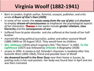 Virginia Woolf (1882-1941)
• Born in London, English author, feminist, essayist, publisher, and critic
wrote A Room of One’s Own (1929)
• In some of her novels she moves away from the use of plot and structure
to employ stream-of-consciousness to emphasise the psychological aspects
of her characters. ThemesThemes in her works include gender relations, class
hierarchy and the consequences of war.
• Suffered from bi-polar disorder and she suffered at the hands of her half-
brother
• married left-wing political journalist, author and editor Leonard Woolf
(1880-1969) on 10 August 1912. They would have no children.
• Mrs. Dalloway (1925) which inspired a film “The Hours” in 2002. To The
Lighthouse (1927) was followed by Orlando: A Biography (1928)
• screen in 1993- A roman à clef, Orlando’s character is modeled after Vita
Sackville West (1892-1962), friend and possible lover of Woolf
• she drowned herself in the River Ouse near their home in Sussex, by
putting rocks in her coat pockets. Her body was found later in April and she
was then cremated
 