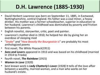 D.H. Lawrence (1885-1930)
• David Herbert Lawrence was born on September 11, 1885, in Eastwood,
Nottinghamshire, central England. His father was a coal miner, a heavy
drinker. His mother was a former schoolteacher, superior in education to
her husband. Lawrence's childhood was dominated by poverty and friction
between his parents.
• English novelist, storywriter, critic, poet and painter.
• Lawrence's mother died in 1910; he helped her die by giving her an
overdose of sleeping med
• "Snake" and "How Beastly the Bourgeoisie is" are probably his most
anthologized poems
• first novel, The White Peacock(1911)
• Sons and Lovers appeared in 1913 and was based on his childhood (married
in 1914 to Frieda)
• fourth novel, The Rainbow (1915)
• Women In Love (1920)
• best known work is Lady Chatterly's Lover (1928) It tells of the love affair
between a wealthy, married woman, and a man who works on her
husband's estate.
 
