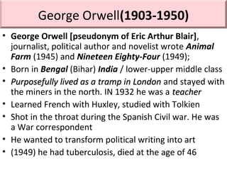 George Orwell(1903-1950)
• George Orwell [pseudonym of Eric Arthur Blair],
journalist, political author and novelist wrote Animal
Farm (1945) and Nineteen Eighty-Four (1949);
• Born in Bengal (Bihar) India / lower-upper middle class
• Purposefully lived as a tramp in LondonPurposefully lived as a tramp in London and stayed with
the miners in the north. IN 1932 he was a teacherteacher
• Learned French with Huxley, studied with Tolkien
• Shot in the throat during the Spanish Civil war. He was
a War correspondent
• He wanted to transform political writing into art
• (1949) he had tuberculosis, died at the age of 46
 