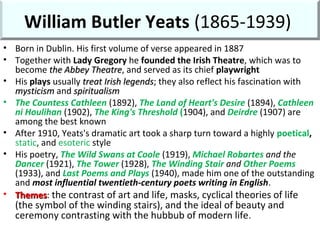 William Butler Yeats (1865-1939)
• Born in Dublin. His first volume of verse appeared in 1887
• Together with Lady Gregory he founded the Irish Theatre, which was to
become the Abbey Theatrethe Abbey Theatre, and served as its chief playwright
• His plays usually treat Irish legendstreat Irish legends; they also reflect his fascination with
mysticismmysticism and spiritualismspiritualism
• The Countess Cathleen (1892), The Land of Heart's Desire (1894), Cathleen
ni Houlihan (1902), The King's Threshold (1904), and Deirdre (1907) are
among the best known
• After 1910, Yeats's dramatic art took a sharp turn toward a highly poetical,
static, and esoteric style
• His poetry, The Wild Swans at Coole (1919), Michael Robartes and the
Dancer (1921), The Tower (1928), The Winding Stair and Other Poems
(1933), and Last Poems and Plays (1940), made him one of the outstanding
and most influential twentieth-century poets writing in English.
• ThemesThemes: the contrast of art and life, masks, cyclical theories of life
(the symbol of the winding stairs), and the ideal of beauty and
ceremony contrasting with the hubbub of modern life.
 