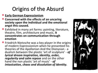 Origins of the AbsurdOrigins of the Absurd
Early German Expressionism
Concerned with the effects of an uncaring
society upon the individual and the emotional
angst this caused.
Exhibited in many art forms: painting, literature,
theatre, film, architecture and music, it
concentrates on communication through
emotion
Friedrich Nietzsche was a key player in the origins
of modern Expressionism when he presented his
theories of the Apollonian And the Dionysian - a
dualism between the plastic ‘art of sculpture’ - of
lyrical dream inspiration, identity, order,
regularity and calm repose and on the other
hand the non plastic ‘art of music’ - of
intoxication, chaos and dissolution of identity.
 